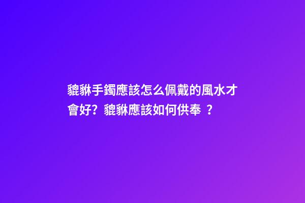 貔貅手鐲應該怎么佩戴的風水才會好？貔貅應該如何供奉？